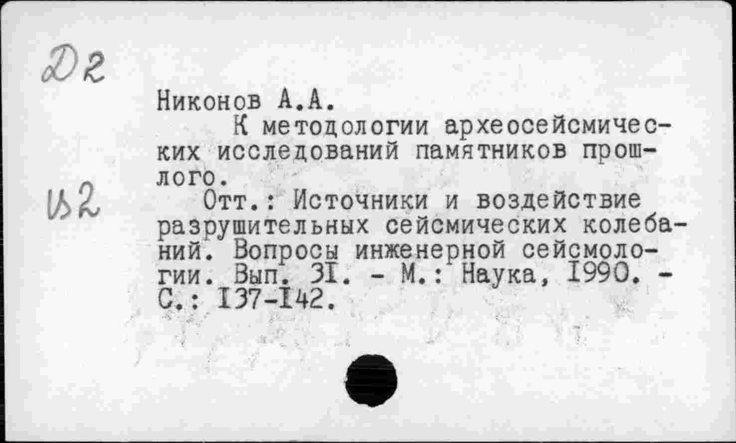 ﻿ІД 2,
Никонов A.A.
К методологии археосейсмичес-ких исследований памятников прошлого.
Отт.: Источники и воздействие разрушительных сейсмических колебаний. Вопросы инженерной сейсмологии. Вып. 31. - М.: Наука, 1990. -С.: 137-I42.